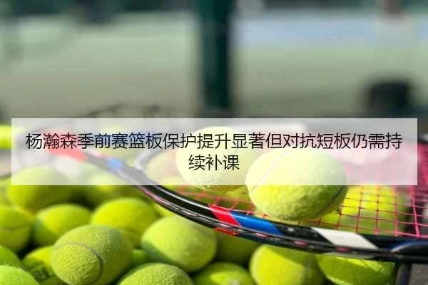 杨瀚森季前赛篮板保护提升显著但对抗短板仍需持续补课