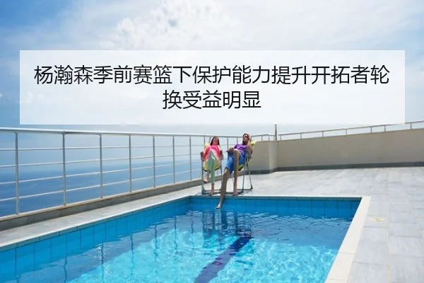 杨瀚森季前赛篮下保护能力提升开拓者轮换受益明显